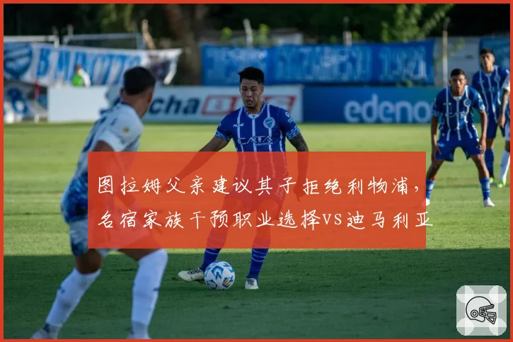 图拉姆父亲建议其子拒绝利物浦,名宿家族干预职业选择vs迪马利亚自主决定去向