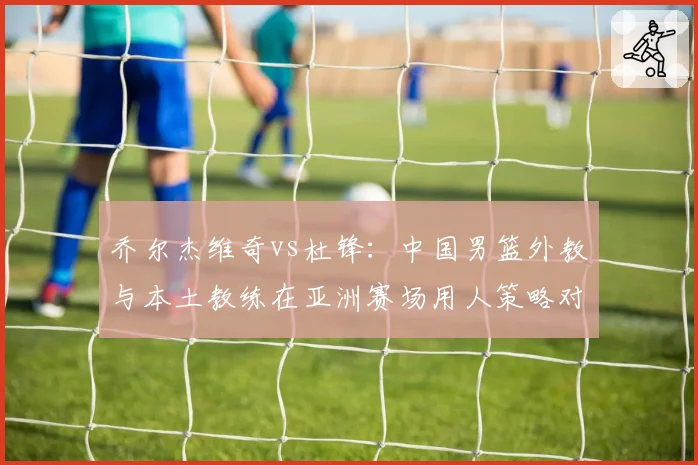 乔尔杰维奇vs杜锋：中国男篮外教与本土教练在亚洲赛场用人策略对比