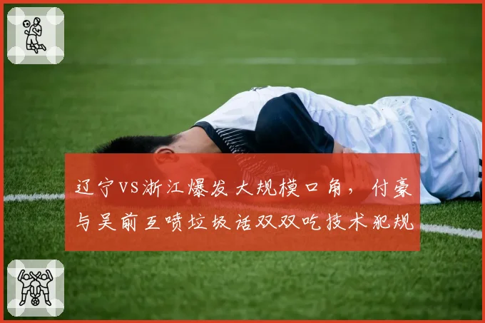 辽宁vs浙江爆发大规模口角，付豪与吴前互喷垃圾话双双吃技术犯规