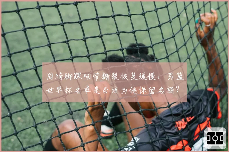 周琦脚踝韧带撕裂恢复缓慢，男篮世界杯名单是否该为他保留名额？