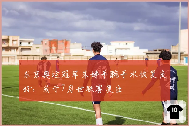 东京奥运冠军朱婷手腕手术恢复良好,或于7月世联赛复出