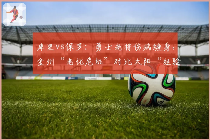 库里vs保罗:勇士老将伤病缠身,金州“老化危机”对比太阳“经验优势”