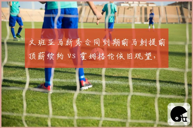 文班亚马新秀合同到期前马刺提前顶薪续约 vs 霍姆格伦依旧观望，建队核心信任度对比