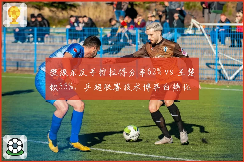 樊振东反手拧拉得分率62% vs 王楚钦55%，乒超联赛技术博弈白热化