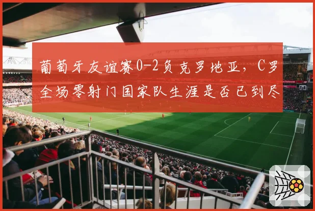 葡萄牙友谊赛0-2负克罗地亚,C罗全场零射门国家队生涯是否已到尽头?