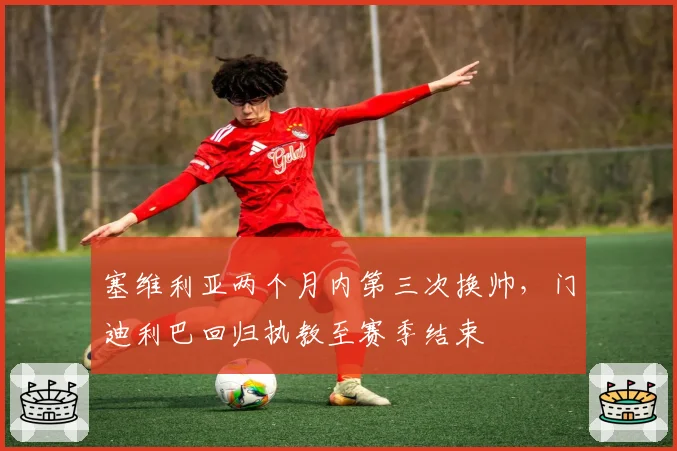 塞维利亚两个月内第三次换帅，门迪利巴回归执教至赛季结束