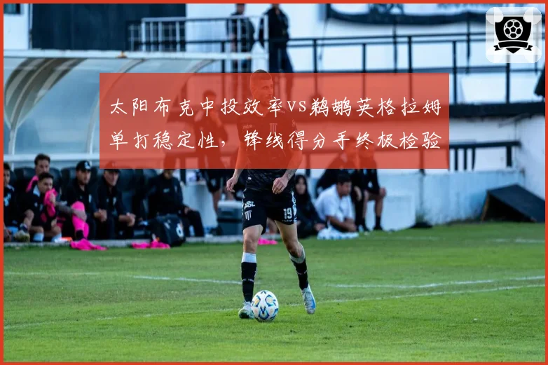 太阳布克中投效率vs鹈鹕英格拉姆单打稳定性，锋线得分手终极检验