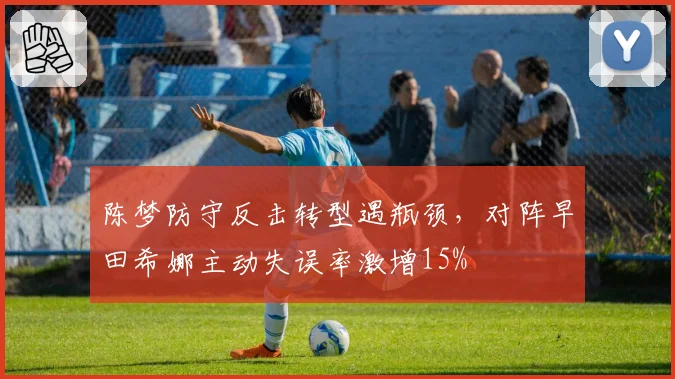 陈梦防守反击转型遇瓶颈，对阵早田希娜主动失误率激增15%