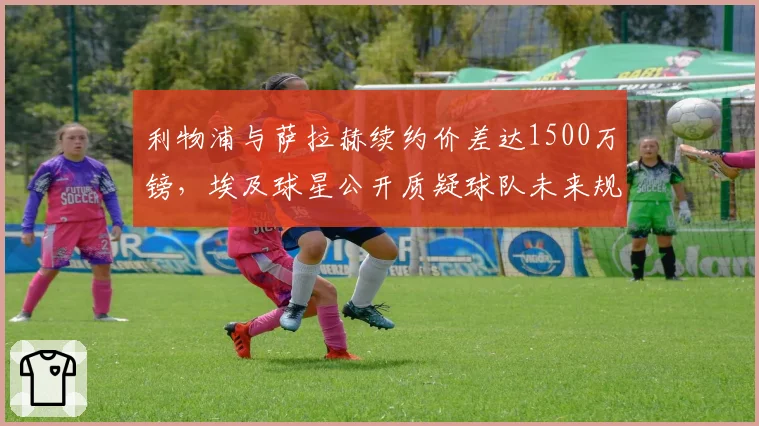 利物浦与萨拉赫续约价差达1500万镑，埃及球星公开质疑球队未来规划