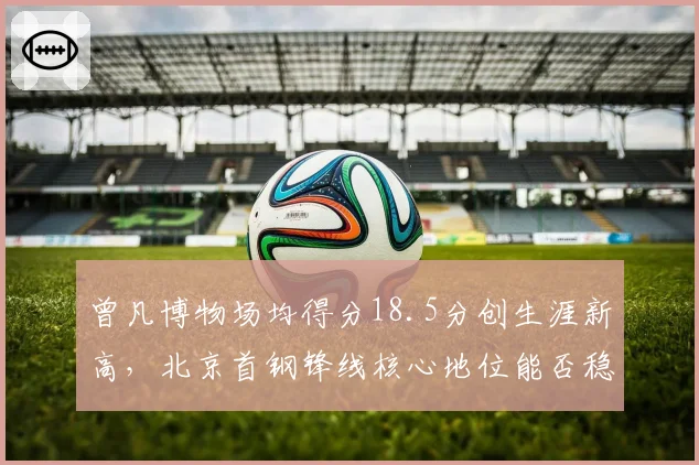 曾凡博物场均得分18.5分创生涯新高,北京首钢锋线核心地位能否稳固?