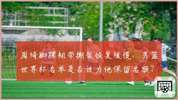 周琦脚踝韧带撕裂恢复缓慢，男篮世界杯名单是否该为他保留名额？
