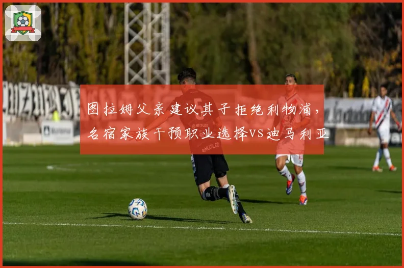 图拉姆父亲建议其子拒绝利物浦,名宿家族干预职业选择vs迪马利亚自主决定去向