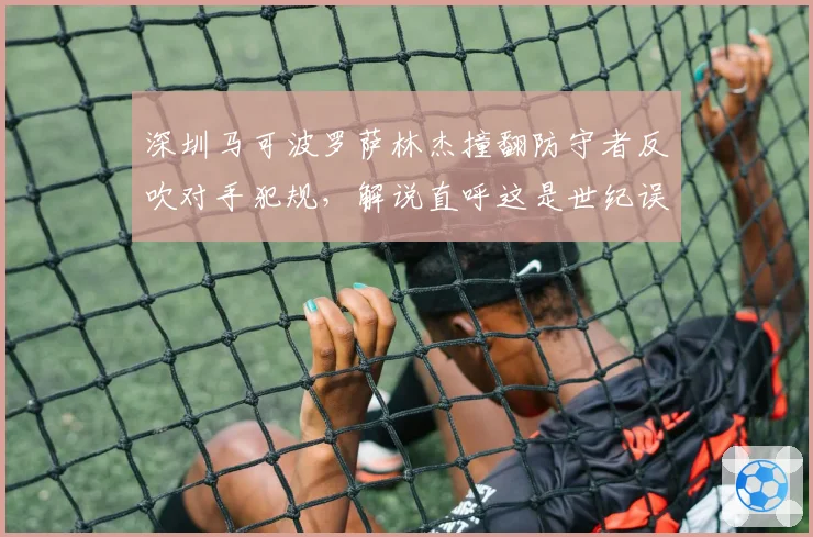 深圳马可波罗萨林杰撞翻防守者反吹对手犯规,解说直呼这是世纪误判