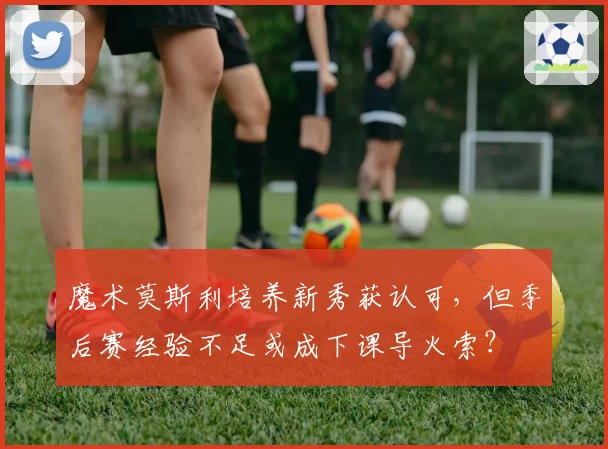 魔术莫斯利培养新秀获认可，但季后赛经验不足或成下课导火索？
