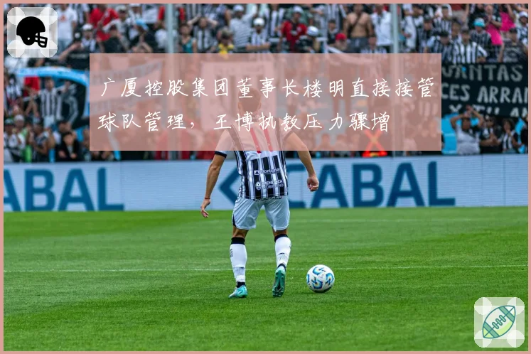 广厦控股集团董事长楼明直接接管球队管理，王博执教压力骤增