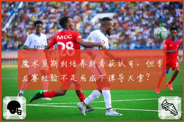 魔术莫斯利培养新秀获认可，但季后赛经验不足或成下课导火索？